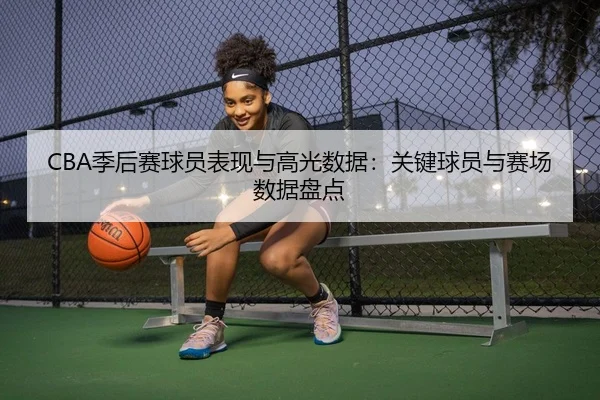 CBA季后赛球员表现与高光数据：关键球员与赛场数据盘点