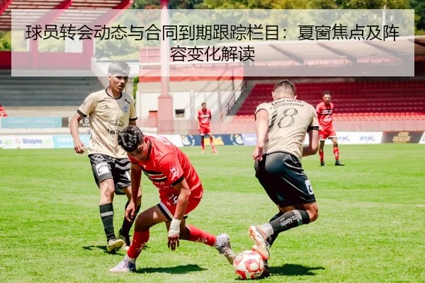 球员转会动态与合同到期跟踪栏目：夏窗焦点及阵容变化解读